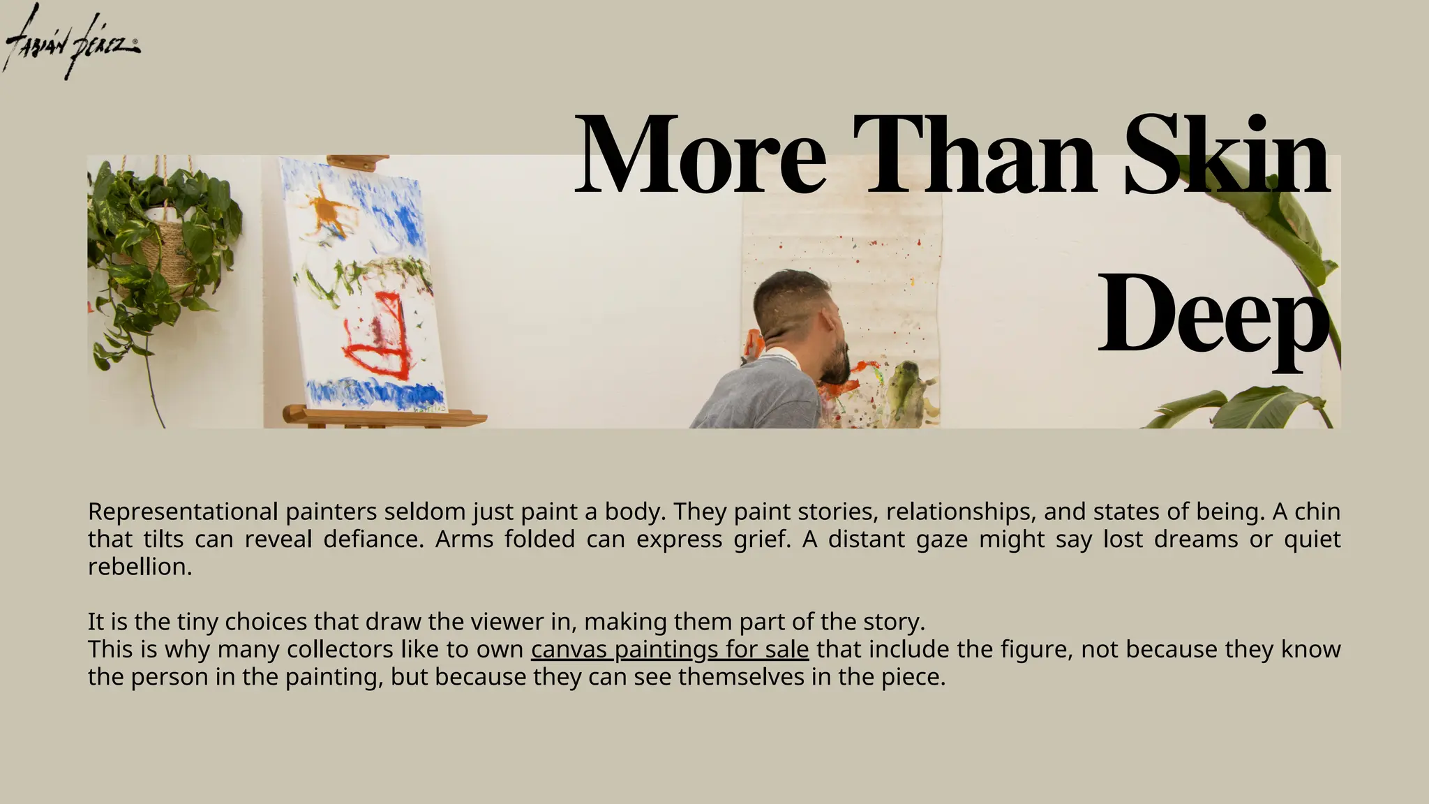 Representational painters seldom just paint a body. They paint stories, relationships, and states of being. A chin
that tilts can reveal defiance. Arms folded can express grief. A distant gaze might say lost dreams or quiet
rebellion.
It is the tiny choices that draw the viewer in, making them part of the story.
This is why many collectors like to own canvas paintings for sale that include the figure, not because they know
the person in the painting, but because they can see themselves in the piece.
More Than Skin
Deep
 