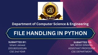 Department of Computer Science & Engineering
SUBMITTED BY:
Ishant Jaiswal
2201920100146
CSE 2nd YEAR
SUBMITTED TO:
MR. MEGH SINGHAL
ASSISTANT PROFESSOR
CSE DEPARTMENT
FILE HANDLING IN PYTHON
 