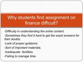 •Difficulty in understanding the entire content.
•Sometimes they find it hard to get the exact answers for
their doubts.
•Lack of proper guidance.
•Sort of important materials.
•Inadequate facilities.
•Failing to manage time.
Why students find assignment on
finance difficult?
 