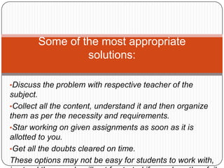 •Discuss the problem with respective teacher of the
subject.
•Collect all the content, understand it and then organize
them as per the necessity and requirements.
•Star working on given assignments as soon as it is
allotted to you.
•Get all the doubts cleared on time.
These options may not be easy for students to work with,
Some of the most appropriate
solutions:
 