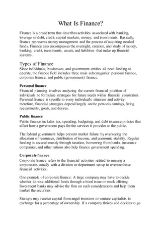 What Is Finance?
Finance is a broad term that describes activities associated with banking,
leverage or debt, credit, capital markets, money, and investments. Basically,
finance represents money management and the process ofacquiring needed
funds. Finance also encompasses the oversight, creation, and study of money,
banking, credit, investments, assets, and liabilities that make up financial
systems.
Types of Finance
Since individuals, businesses, and government entities all need funding to
operate, the finance field includes three main subcategories: personal finance,
corporatefinance, and public (government) finance.
Personalfinance
Financial planning involves analyzing the current financial position of
individuals to formulate strategies for future needs within financial constraints.
Personal finance is specific to every individual's situation and activity;
therefore, financial strategies depend largely on the person's earnings, living
requirements, goals, and desires.
Public finance
Public finance includes tax, spending, budgeting, and debtissuance policies that
affect how a government pays for the services it provides to the public.
The federal government helps prevent market failure by overseeing the
allocation of resources, distribution of income, and economic stability. Regular
funding is secured mostly through taxation, borrowing from banks, insurance
companies, and other nations also help finance government spending.
Corporate finance
Corporatefinance refers to the financial activities related to running a
corporation, usually with a division or department set up to oversee those
financial activities.
One example of corporatefinance: A large company may have to decide
whether to raise additional funds through a bond issue or stock offering.
Investment banks may advise the firm on such considerations and help them
market the securities.
Startups may receive capital from angel investors or venture capitalists in
exchange for a percentage of ownership. If a company thrives and decides to go
 