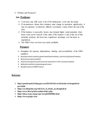4. Problem and Prospects?
Ans: Problems:
 A net lease may shift some or all of the maintenance costs onto the tenant.
 If circumstances dictate that a business must change its operations significantly, it
may be expensive or otherwise difficult to terminate a lease before the end of the
term.
 If the business is successful, lessors may demand higher rental payments when
leases come up for renewal. If the value of the business is tied to the use of that
particular property, the lessor has a significant advantage over the lessee in
negotiations.
 The NBFCs have not been very much profitable.
Prospect:
 Strengthen the capacity, independence, funding, and accountability of the NBFI
regulators.
 Developmoneymarkets,governmentbondmarkets, andmunicipal bondmarkets.
 Restructure equitymarkets
 Improve transparencyandconsumerprotectioninthe insurance industry
 Radicallytransformcorporate governance
 Broadenaccessof NBFIfinance.
Reference:
 http://eprothomalo24.blogspot.com/2014/01/list-of-all-banks-in-bangladesh-
govt.html
 https://en.wikipedia.org/wiki/List_of_banks_in_Bangladesh
 https://www.bb.org.bd/econdata/index.php
 https://ideas.repec.org/p/wpa/wuwpfi/0409006.html
 https://www.google.com/
 