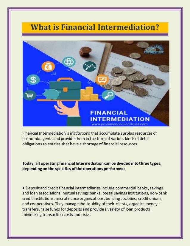 What is Financial Intermediation?
Financial Intermediation is institutions that accumulate surplus resources of
economic agents and provide them in the formof various kinds of debt
obligations to entities that havea shortageof financial resources.
Today, all operating financial Intermediationcanbe dividedintothree types,
depending on the specifics of the operations performed:
• Depositand credit financial intermediaries include commercial banks, savings
and loan associations, mutualsavings banks, postalsavings institutions, non-bank
credit institutions, microfinanceorganizations, building societies, credit unions,
and cooperatives. They manage the liquidity of their clients, organizemoney
transfers, raisefunds for deposits and providea variety of loan products,
minimizing transaction costs and risks.
 