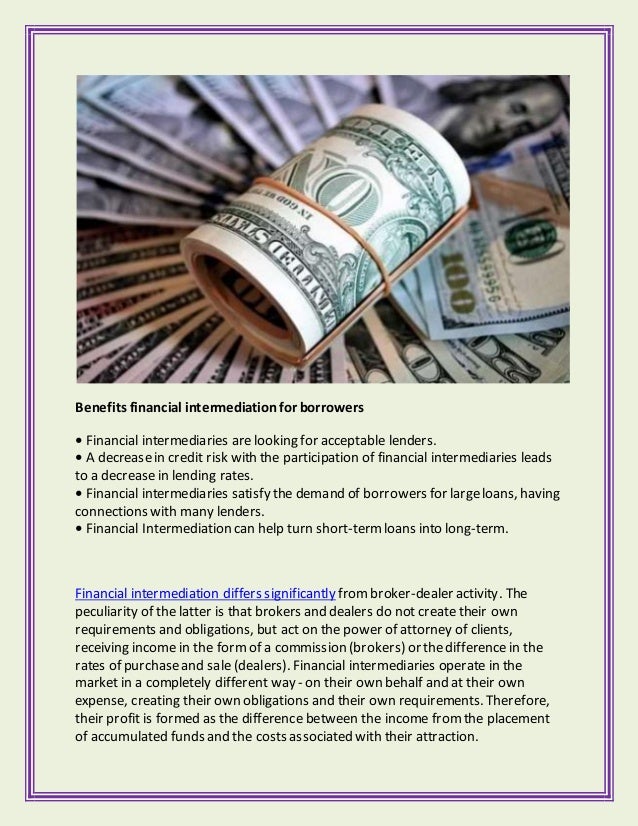 Benefits financial intermediationfor borrowers
• Financial intermediaries are looking for acceptable lenders.
• A decreasein credit risk with the participation of financial intermediaries leads
to a decrease in lending rates.
• Financial intermediaries satisfy the demand of borrowers for largeloans, having
connections with many lenders.
• Financial Intermediation can help turn short-termloans into long-term.
Financial intermediation differs significantly frombroker-dealer activity. The
peculiarity of the latter is that brokers and dealers do not create their own
requirements and obligations, but act on the power of attorney of clients,
receiving income in the formof a commission (brokers) or thedifference in the
rates of purchaseand sale (dealers). Financial intermediaries operate in the
market in a completely different way - on their own behalf and at their own
expense, creating their own obligations and their own requirements. Therefore,
their profit is formed as the difference between the income fromthe placement
of accumulated funds and the costs associated with their attraction.
 