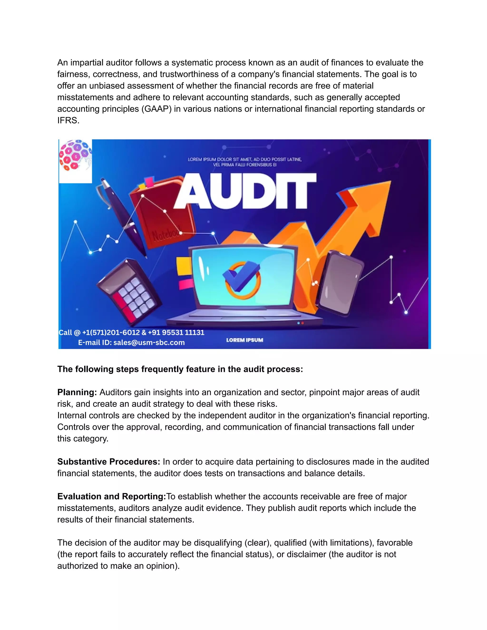 An impartial auditor follows a systematic process known as an audit of finances to evaluate the
fairness, correctness, and trustworthiness of a company's financial statements. The goal is to
offer an unbiased assessment of whether the financial records are free of material
misstatements and adhere to relevant accounting standards, such as generally accepted
accounting principles (GAAP) in various nations or international financial reporting standards or
IFRS.
The following steps frequently feature in the audit process:
Planning: Auditors gain insights into an organization and sector, pinpoint major areas of audit
risk, and create an audit strategy to deal with these risks.
Internal controls are checked by the independent auditor in the organization's financial reporting.
Controls over the approval, recording, and communication of financial transactions fall under
this category.
Substantive Procedures: In order to acquire data pertaining to disclosures made in the audited
financial statements, the auditor does tests on transactions and balance details.
Evaluation and Reporting:To establish whether the accounts receivable are free of major
misstatements, auditors analyze audit evidence. They publish audit reports which include the
results of their financial statements.
The decision of the auditor may be disqualifying (clear), qualified (with limitations), favorable
(the report fails to accurately reflect the financial status), or disclaimer (the auditor is not
authorized to make an opinion).
 