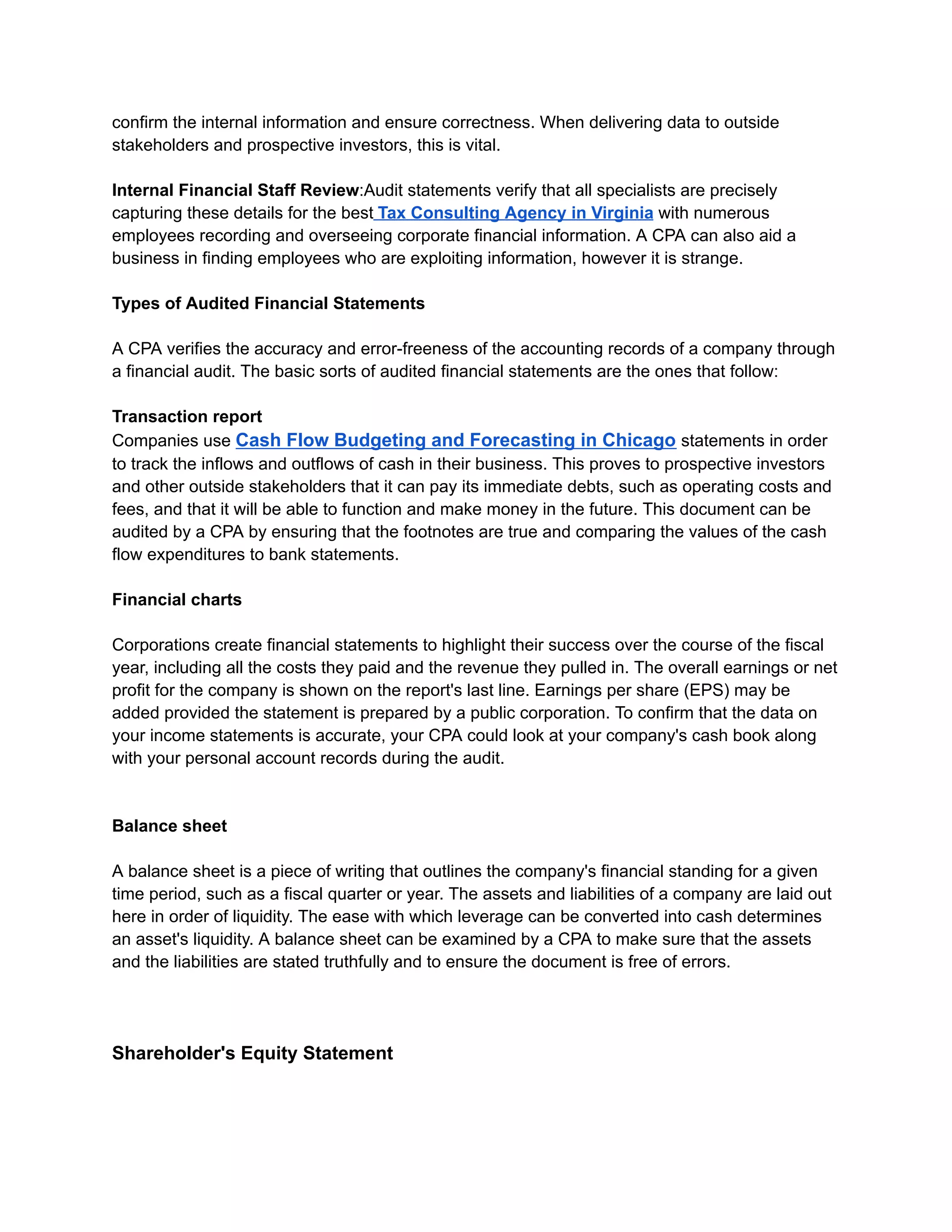 confirm the internal information and ensure correctness. When delivering data to outside
stakeholders and prospective investors, this is vital.
Internal Financial Staff Review:Audit statements verify that all specialists are precisely
capturing these details for the best Tax Consulting Agency in Virginia with numerous
employees recording and overseeing corporate financial information. A CPA can also aid a
business in finding employees who are exploiting information, however it is strange.
Types of Audited Financial Statements
A CPA verifies the accuracy and error-freeness of the accounting records of a company through
a financial audit. The basic sorts of audited financial statements are the ones that follow:
Transaction report
Companies use Cash Flow Budgeting and Forecasting in Chicago statements in order
to track the inflows and outflows of cash in their business. This proves to prospective investors
and other outside stakeholders that it can pay its immediate debts, such as operating costs and
fees, and that it will be able to function and make money in the future. This document can be
audited by a CPA by ensuring that the footnotes are true and comparing the values of the cash
flow expenditures to bank statements.
Financial charts
Corporations create financial statements to highlight their success over the course of the fiscal
year, including all the costs they paid and the revenue they pulled in. The overall earnings or net
profit for the company is shown on the report's last line. Earnings per share (EPS) may be
added provided the statement is prepared by a public corporation. To confirm that the data on
your income statements is accurate, your CPA could look at your company's cash book along
with your personal account records during the audit.
Balance sheet
A balance sheet is a piece of writing that outlines the company's financial standing for a given
time period, such as a fiscal quarter or year. The assets and liabilities of a company are laid out
here in order of liquidity. The ease with which leverage can be converted into cash determines
an asset's liquidity. A balance sheet can be examined by a CPA to make sure that the assets
and the liabilities are stated truthfully and to ensure the document is free of errors.
Shareholder's Equity Statement
 