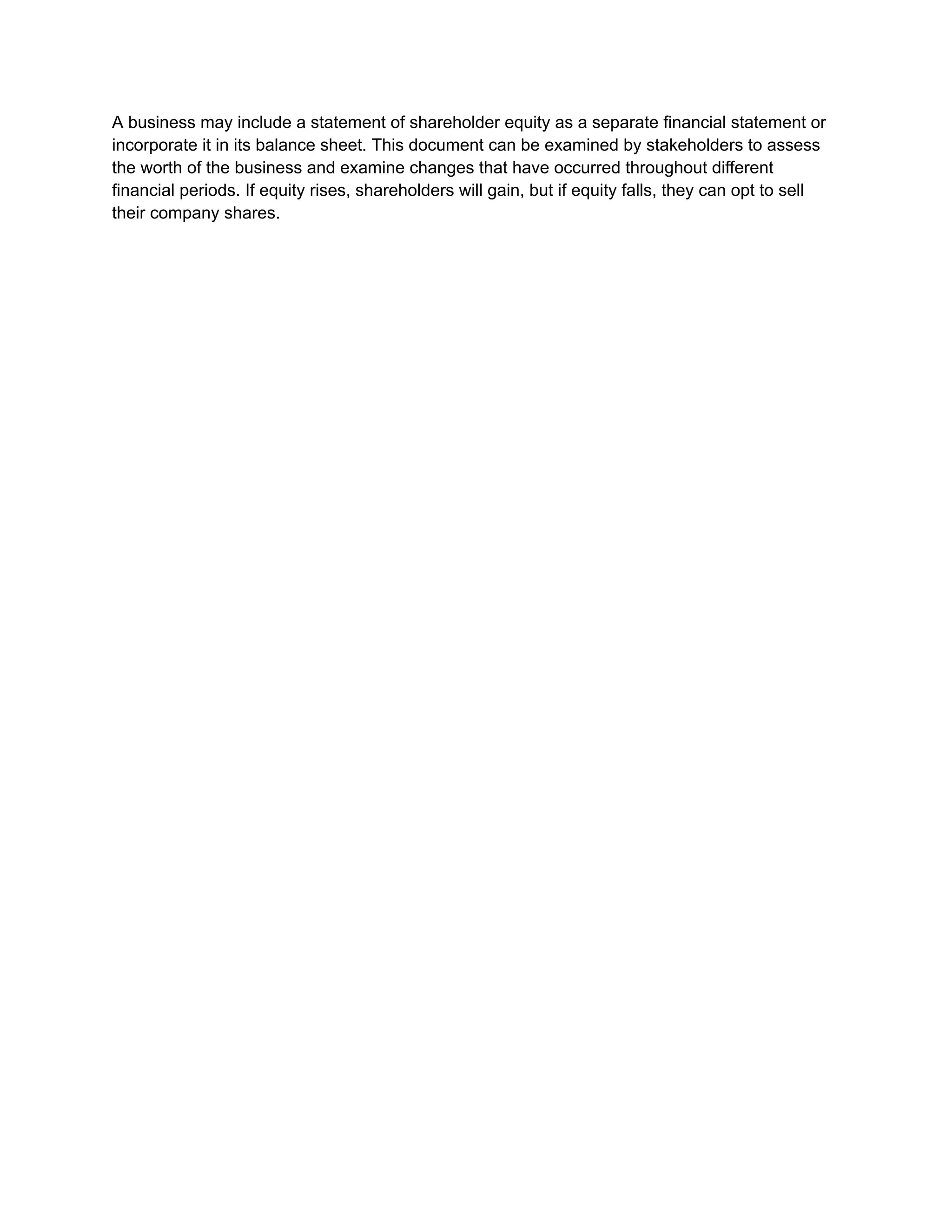 A business may include a statement of shareholder equity as a separate financial statement or
incorporate it in its balance sheet. This document can be examined by stakeholders to assess
the worth of the business and examine changes that have occurred throughout different
financial periods. If equity rises, shareholders will gain, but if equity falls, they can opt to sell
their company shares.
 