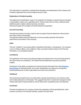 This information is important to understand the strengths and weaknesses of the company and
its ability to generate and consume large amounts of cash.
Explanation of dividend equality.
The statement of stockholders’ equity or the statement of changes in equity shows the changes
in stockholders’ equity over a specified period. These include common stock, preferred stock,
additional paid-in capital, retained earnings, and stock.
General principles and concepts of financial statement preparation.
accrual accounting.
Financial accounting is the basic method used to prepare financial statements. Record when
and where money is exchanged.
This approach allows financial statements to more accurately represent the financial
performance and position of the company.
batch
The term "material" in accounting refers to significant information or transactions. If an omission
or error is likely to affect a user’s ability to make a purchase decision based on the financial
information, it is considered material.
consistency
The application of the same accounting principles and practices from one accounting period to
the next is known as consistency. This makes financial statements accurate and precise.
imagine
Comparison is the ability to evaluate and contrast financial information from other Business
Accountants or historical periods. As a result, stakeholders can assess the comparative
financial performance of other organizations and make sound decisions.
Traditional
The accounting principle known as conservatism requires accountants to use common sense
when making decisions and forecasts. This suggests that when in doubt fund managers should
at least seek options beyond assets to income ratios when considering loans and expenses.
conclusion
Financial management of a company involves the preparation of financial statements, which
provide a summary of its financial activities, position and cash flows.
 