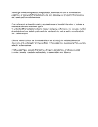 A thorough understanding of accounting concepts, standards and laws is essential to the
preparation of appropriate financial statements, as is accuracy and precision in the recording
and reporting of financial statements.
Financial analysis and decision making requires the use of financial information to evaluate a
company’s value and investment appeal.
To understand financial statements and measure company performance, you can use a number
of analytical methods, including ratio analysis, trend analysis, vertical and horizontal analysis,
and DuPont analysis.
Effective internal controls are essential to ensure the accuracy and reliability of financial
statements, and auditors play an important role in their preparation by assessing their accuracy,
reliability and compliance.
Finally, preparing an accurate financial report requires consideration of ethical principles
including neutrality, objectivity, confidentiality, professionalism, and diligence.
 