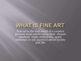 What is Fine Art Fine art is the end result of a creative process were artists using their  chosen medium  make statements, apply reference or ask question about society and life.  