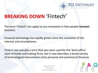 BREAKING DOWN ‘Fintech’
The term ‘Fintech’ can apply to any innovation in how people transact
business.
Financial technology has rapidly grown since the revolution of the
internet and smartphones.
Fintech was actually a term that was once used for the ‘back-office’
work of banks and trading firms, but it now describes a broad variety
of technological interventions (into personal and commercial finance).
Copyright © 2017
TCI Pathway
www.tcipathway.co.uk
 