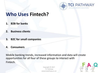 Who Uses Fintech?
1. B2B for banks
2. Business clients
3. B2C for small companies
4. Consumers
Mobile banking trends, increased information and data will create
opportunities for all four of these groups to interact with
Fintech.
Copyright © 2017
TCI Pathway
www.tcipathway.co.uk
 