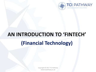 AN INTRODUCTION TO ‘FINTECH’
(Financial Technology)
Copyright © 2017 TCI Pathway
www.tcipathway.co.uk
 