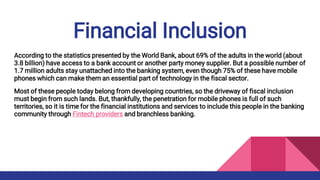 Financial Inclusion
According to the statistics presented by the World Bank, about 69% of the adults in the world (about
3.8 billion) have access to a bank account or another party money supplier. But a possible number of
1.7 million adults stay unattached into the banking system, even though 75% of these have mobile
phones which can make them an essential part of technology in the fiscal sector.
Most of these people today belong from developing countries, so the driveway of fiscal inclusion
must begin from such lands. But, thankfully, the penetration for mobile phones is full of such
territories, so it is time for the financial institutions and services to include this people in the banking
community through Fintech providers and branchless banking.
 