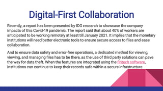 Digital-First Collaboration
Recently, a report has been presented by IDG research to showcase the company
impacts of this Covid-19 pandemic. The report said that about 40% of workers are
anticipated to be working remotely at least till January 2021. It implies that the monetary
institutions will need better electronic tools to ensure secure access to files and ease
collaboration.
And to ensure data safety and error-free operations, a dedicated method for viewing,
viewing, and managing files has to be there, as the use of third party solutions can pave
the way for data theft. When the features are integrated using the fintech software,
institutions can continue to keep their records safe within a secure infrastructure.
 