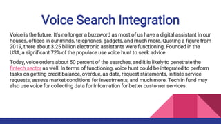 Voice Search Integration
Voice is the future. It's no longer a buzzword as most of us have a digital assistant in our
houses, offices in our minds, telephones, gadgets, and much more. Quoting a figure from
2019, there about 3.25 billion electronic assistants were functioning. Founded in the
USA, a significant 72% of the populace use voice hunt to seek advice.
Today, voice orders about 50 percent of the searches, and it is likely to penetrate the
fintech sector as well. In terms of functioning, voice hunt could be integrated to perform
tasks on getting credit balance, overdue, as date, request statements, initiate service
requests, assess market conditions for investments, and much more. Tech in fund may
also use voice for collecting data for information for better customer services.
 