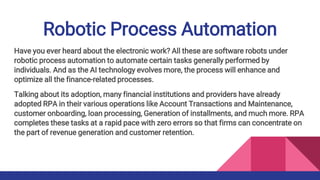 Robotic Process Automation
Have you ever heard about the electronic work? All these are software robots under
robotic process automation to automate certain tasks generally performed by
individuals. And as the AI technology evolves more, the process will enhance and
optimize all the finance-related processes.
Talking about its adoption, many financial institutions and providers have already
adopted RPA in their various operations like Account Transactions and Maintenance,
customer onboarding, loan processing, Generation of installments, and much more. RPA
completes these tasks at a rapid pace with zero errors so that firms can concentrate on
the part of revenue generation and customer retention.
 