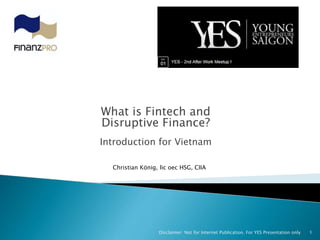 What is Fintech and
Disruptive Finance?
Introduction for Vietnam
1Disclaimer: Not for Internet Publication. For YES Presentation only
Christian König, lic oec HSG, CIIA
 