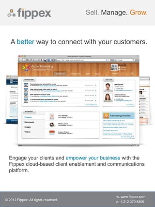 Sell. Manage. Grow.



   A better way to connect with your customers.




  Engage your clients and empower your business with the
  Fippex cloud-based client enablement and communications
  platform.




                                               w. www.fippex.com
© 2012 Fippex. All rights reserved.
                                               p. 1.312.379.5400
 