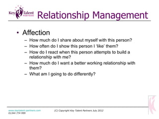 Relationship Management Affection How much do I share about myself with this person? How often do I show this person I ‘like’ them? How do I react when this person attempts to build a relationship with me? How much do I want a better working relationship with them? What am I going to do differently? (C) Copyright Key Talent Partners July 2012 www.keytalent-partners.com  01344 774 999 
