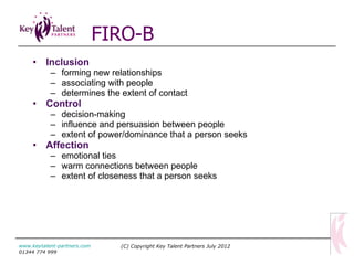 Inclusion   forming new relationships  associating with people  determines the extent of contact Control   decision-making influence and persuasion between people extent of power/dominance that a person seeks Affection   emotional ties warm connections between people extent of closeness that a person seeks FIRO-B (C) Copyright Key Talent Partners July 2012 www.keytalent-partners.com  01344 774 999 