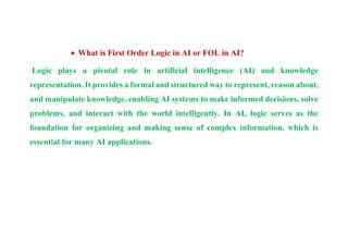  What is First Order Logic in AI or FOL in AI?
Logic plays a pivotal role in artificial intelligence (AI) and knowledge
representation. It provides a formal and structured way to represent, reason about,
and manipulate knowledge, enabling AI systems to make informed decisions, solve
problems, and interact with the world intelligently. In AI, logic serves as the
foundation for organizing and making sense of complex information, which is
essential for many AI applications.
 