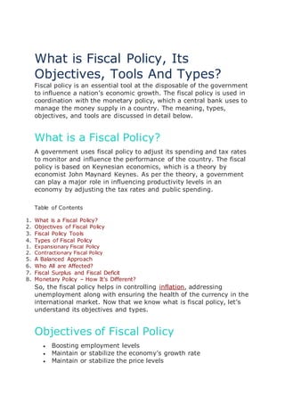 What is Fiscal Policy, Its
Objectives, Tools And Types?
Fiscal policy is an essential tool at the disposable of the government
to influence a nation’s economic growth. The fiscal policy is used in
coordination with the monetary policy, which a central bank uses to
manage the money supply in a country. The meaning, types,
objectives, and tools are discussed in detail below.
What is a Fiscal Policy?
A government uses fiscal policy to adjust its spending and tax rates
to monitor and influence the performance of the country. The fiscal
policy is based on Keynesian economics, which is a theory by
economist John Maynard Keynes. As per the theory, a government
can play a major role in influencing productivity levels in an
economy by adjusting the tax rates and public spending.
Table of Contents
1. What is a Fiscal Policy?
2. Objectives of Fiscal Policy
3. Fiscal Policy Tools
4. Types of Fiscal Policy
1. Expansionary Fiscal Policy
2. Contractionary Fiscal Policy
5. A Balanced Approach
6. Who All are Affected?
7. Fiscal Surplus and Fiscal Deficit
8. Monetary Policy – How It’s Different?
So, the fiscal policy helps in controlling inflation, addressing
unemployment along with ensuring the health of the currency in the
international market. Now that we know what is fiscal policy, let’s
understand its objectives and types.
Objectives of Fiscal Policy
 Boosting employment levels
 Maintain or stabilize the economy’s growth rate
 Maintain or stabilize the price levels
 
