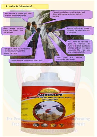 3
So - what is fish culture?
Fish culture is where you own
the fish and care for them.
Many people culture
carps like Bhakur, Rui
and Mirikali.
Fish spawn when the rains come
- the aquaculture year fits
around the rains.
Fish eat small plants, small animals and
things which grow on leaves and rock
surfaces.
A mixture of species is good -
to use all the space and food
in the pond.
You need to fertilize a
pond to increase the
number of small plants and
animals and can feed other
materials like rice bran
and oil cakes to fish.
Avoid saline, acid, alkaline,
cloudy and hard waters.Avoid swampy, marshy and peaty soils.
 