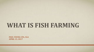 WHAT IS FISH FARMING
PAUL YOUNG CPA, CGA
APRIL 15, 2017
 