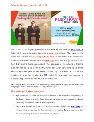 What is Flexipay Home loan by SBI
India`s one of the largest government sector bank by the name of State bank Of
India (SBI) has once again launched a home loan scheme. The name of the
home loan scheme is SBI Flexipay Home loan. In this home loan scheme the
customer who have already taken thehome loan from SBI and get an extra loan
from their existing home loan amount. The best part of this scheme is that the
customer can do top up in the existing home loan. Apart from doing top up of the
loan the customer gets another benefit to pay only the interest amount for few
duration. It mean that duration the EMI period for few month the customer is
supposed to pay only the interest, not the entire EMI.
“In Flexipay Home loan by SBI the customer of home loan can do topup his/her home loan
and for few months he/she is suppose to pay interest only.”
Key points of Flexipay home loan:
1. Age factor:The customer whose age is in between 21 to 45 years are eligible to get
this kind of home loan only. Apart from this age factor the person must be salaried
and having at least two years of work experience.
2. Home loan eligibility:If you check the loan amount eligibility of home loan and
Flexipay loan amount than the loan amount you are getting 1.2 per cent more than
the loan you can get under normal home loan scheme.
 