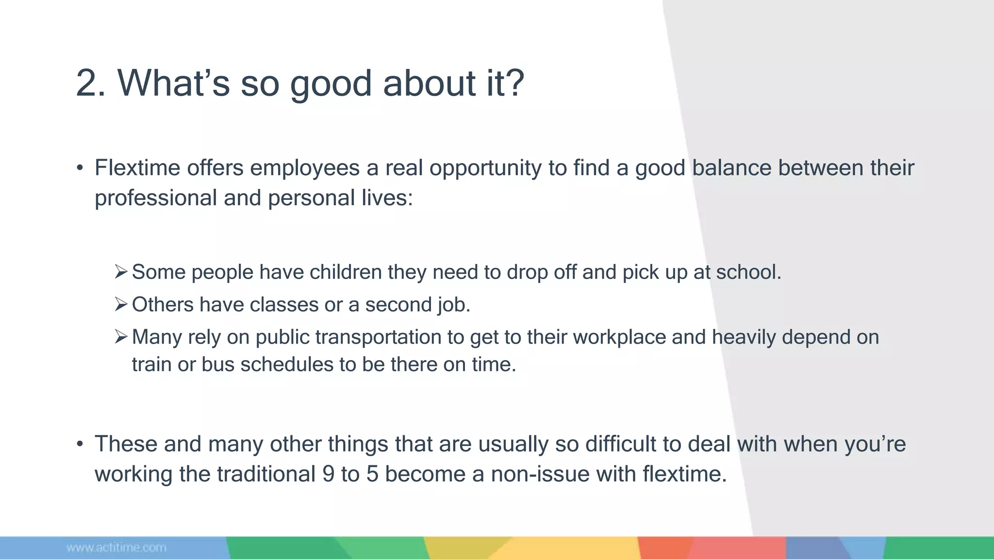2. What’s so good about it?
• Flextime offers employees a real opportunity to find a good balance between their
professional and personal lives:
Some people have children they need to drop off and pick up at school.
Others have classes or a second job.
Many rely on public transportation to get to their workplace and heavily depend on
train or bus schedules to be there on time.
• These and many other things that are usually so difficult to deal with when you’re
working the traditional 9 to 5 become a non-issue with flextime.
 