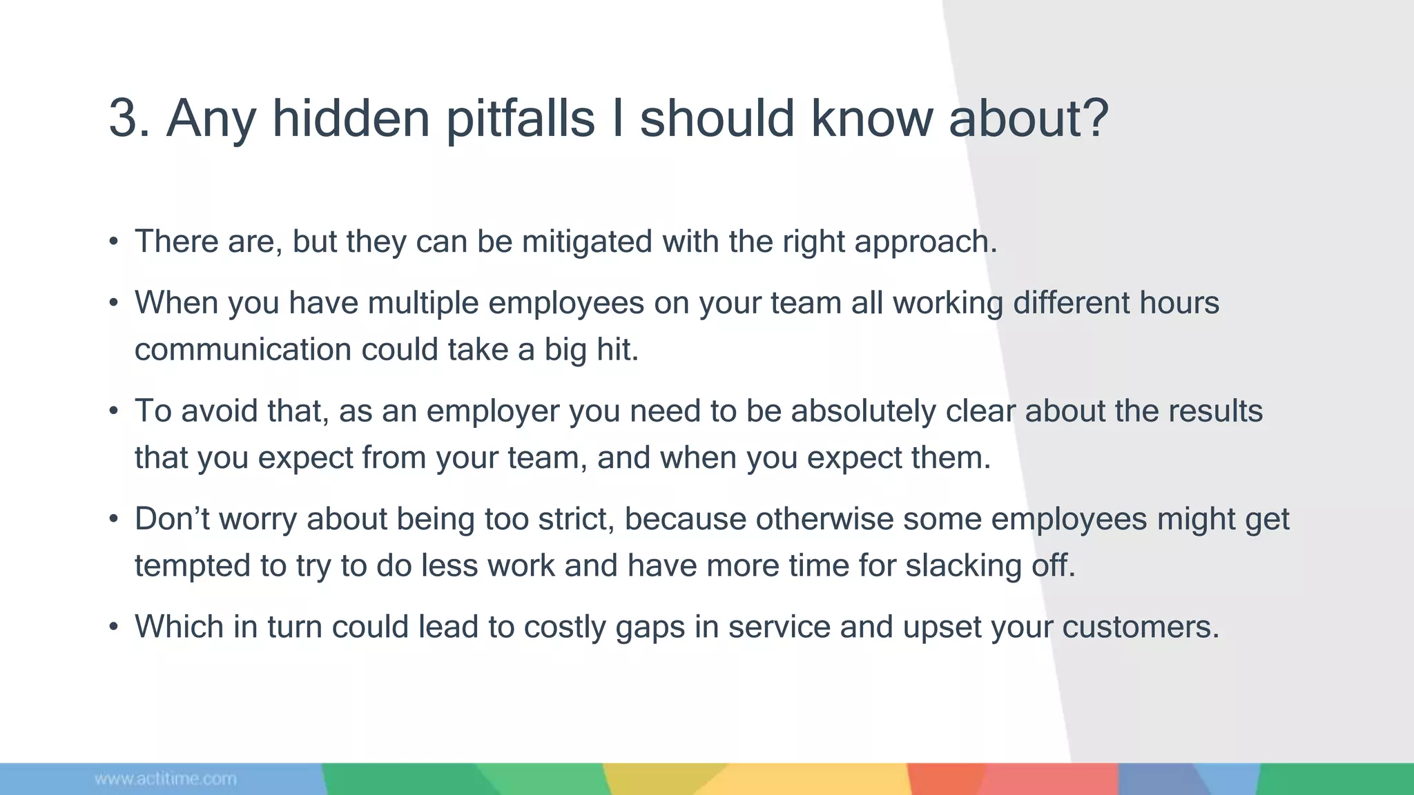 3. Any hidden pitfalls I should know about?
• There are, but they can be mitigated with the right approach.
• When you have multiple employees on your team all working different hours
communication could take a big hit.
• To avoid that, as an employer you need to be absolutely clear about the results
that you expect from your team, and when you expect them.
• Don’t worry about being too strict, because otherwise some employees might get
tempted to try to do less work and have more time for slacking off.
• Which in turn could lead to costly gaps in service and upset your customers.
 