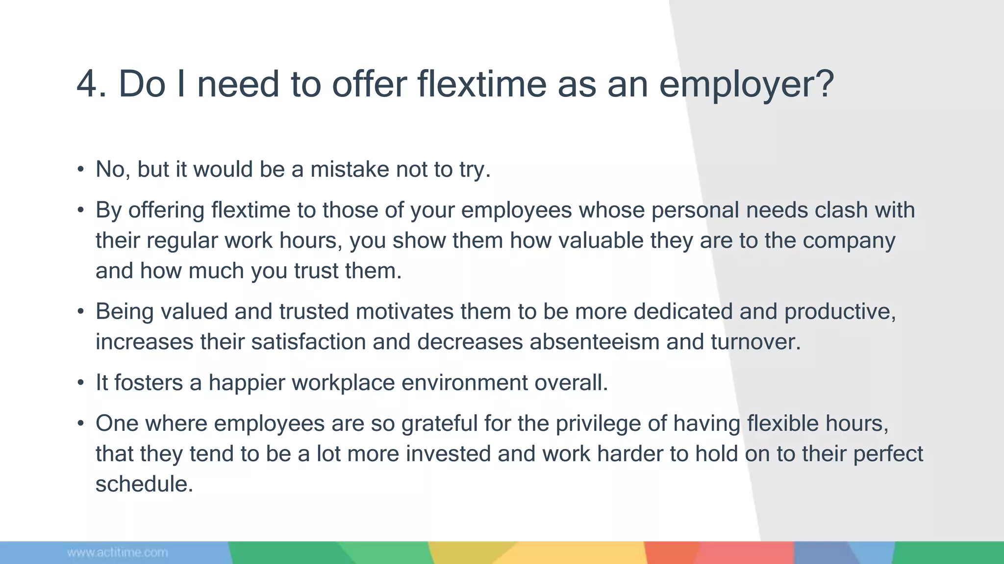 4. Do I need to offer flextime as an employer?
• No, but it would be a mistake not to try.
• By offering flextime to those of your employees whose personal needs clash with
their regular work hours, you show them how valuable they are to the company
and how much you trust them.
• Being valued and trusted motivates them to be more dedicated and productive,
increases their satisfaction and decreases absenteeism and turnover.
• It fosters a happier workplace environment overall.
• One where employees are so grateful for the privilege of having flexible hours,
that they tend to be a lot more invested and work harder to hold on to their perfect
schedule.
 