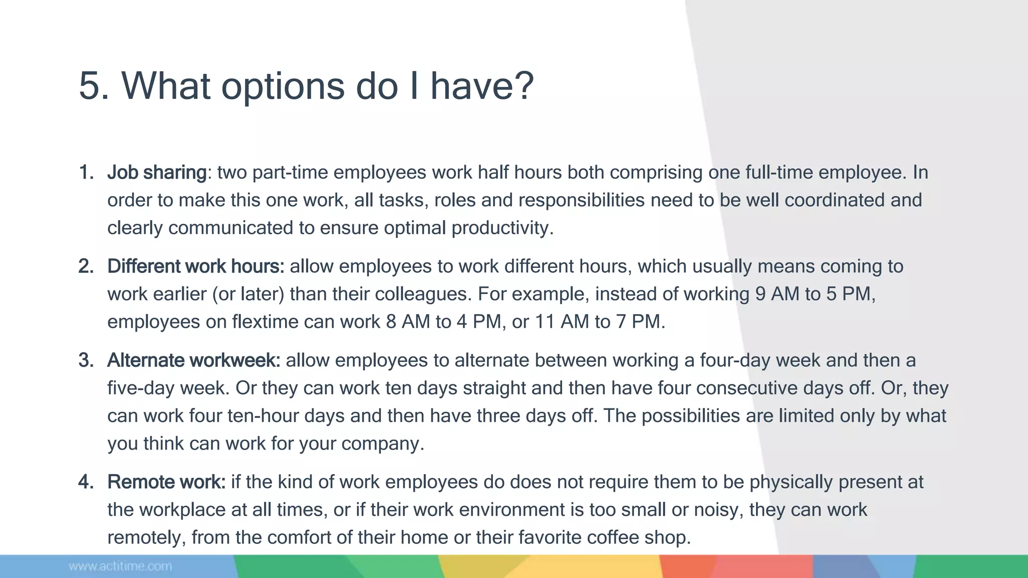 5. What options do I have?
1. Job sharing: two part-time employees work half hours both comprising one full-time employee. In
order to make this one work, all tasks, roles and responsibilities need to be well coordinated and
clearly communicated to ensure optimal productivity.
2. Different work hours: allow employees to work different hours, which usually means coming to
work earlier (or later) than their colleagues. For example, instead of working 9 AM to 5 PM,
employees on flextime can work 8 AM to 4 PM, or 11 AM to 7 PM.
3. Alternate workweek: allow employees to alternate between working a four-day week and then a
five-day week. Or they can work ten days straight and then have four consecutive days off. Or, they
can work four ten-hour days and then have three days off. The possibilities are limited only by what
you think can work for your company.
4. Remote work: if the kind of work employees do does not require them to be physically present at
the workplace at all times, or if their work environment is too small or noisy, they can work
remotely, from the comfort of their home or their favorite coffee shop.
 