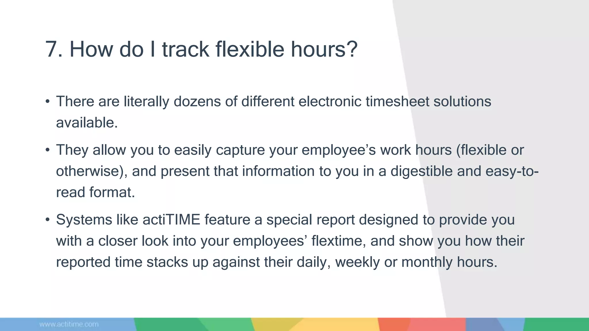 7. How do I track flexible hours?
• There are literally dozens of different electronic timesheet solutions
available.
• They allow you to easily capture your employee’s work hours (flexible or
otherwise), and present that information to you in a digestible and easy-to-
read format.
• Systems like actiTIME feature a special report designed to provide you
with a closer look into your employees’ flextime, and show you how their
reported time stacks up against their daily, weekly or monthly hours.
 