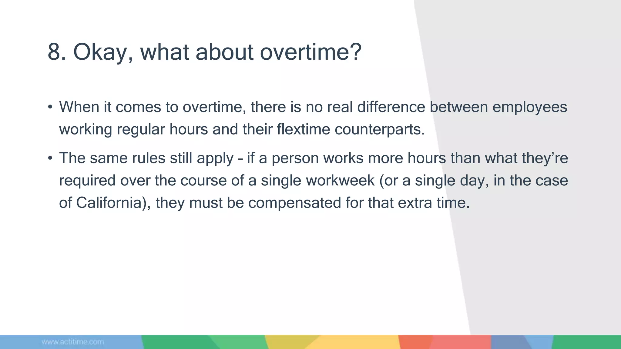 8. Okay, what about overtime?
• When it comes to overtime, there is no real difference between employees
working regular hours and their flextime counterparts.
• The same rules still apply – if a person works more hours than what they’re
required over the course of a single workweek (or a single day, in the case
of California), they must be compensated for that extra time.
 