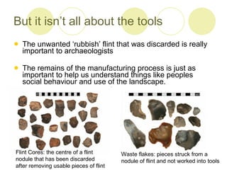 But it isn’t all about the tools The unwanted ‘rubbish’ flint that was discarded is really important to archaeologists The remains of the manufacturing process is just as important to help us understand things like peoples social behaviour and use of the landscape.  Flint Cores: the centre of a flint  nodule that has been discarded  after removing usable pieces of flint Waste flakes: pieces struck from a  nodule of flint and not worked into tools 