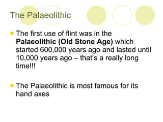 The Palaeolithic The first use of flint was in the  Palaeolithic (Old Stone Age)  which started 600,000 years ago and lasted until 10,000 years ago – that’s a really long time!!!  The Palaeolithic is most famous for its hand axes 
