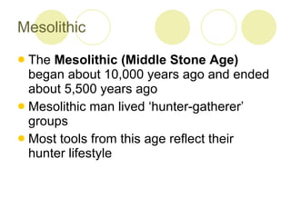 Mesolithic The  Mesolithic (Middle Stone Age)  began about 10,000 years ago and ended about 5,500 years ago Mesolithic man lived ‘hunter-gatherer’ groups Most tools from this age reflect their hunter lifestyle 