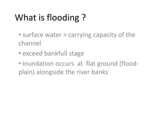 What is flooding ?
• surface water > carrying capacity of the
channel
• exceed bankfull stage
• inundation occurs at flat ground (flood-
plain) alongside the river banks
 
