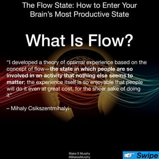 Blake S Murphy

@BlakesMurphy Swipe
The Flow State: How to Enter Your
Brain’s Most Productive State
“I developed a theory of optimal experience based on the
concept of ﬂow—the state in which people are so
involved in an activity that nothing else seems to
matter; the experience itself is so enjoyable that people
will do it even at great cost, for the sheer sake of doing
it”

– Mihaly Csikszentmihalyi

What Is Flow?
 