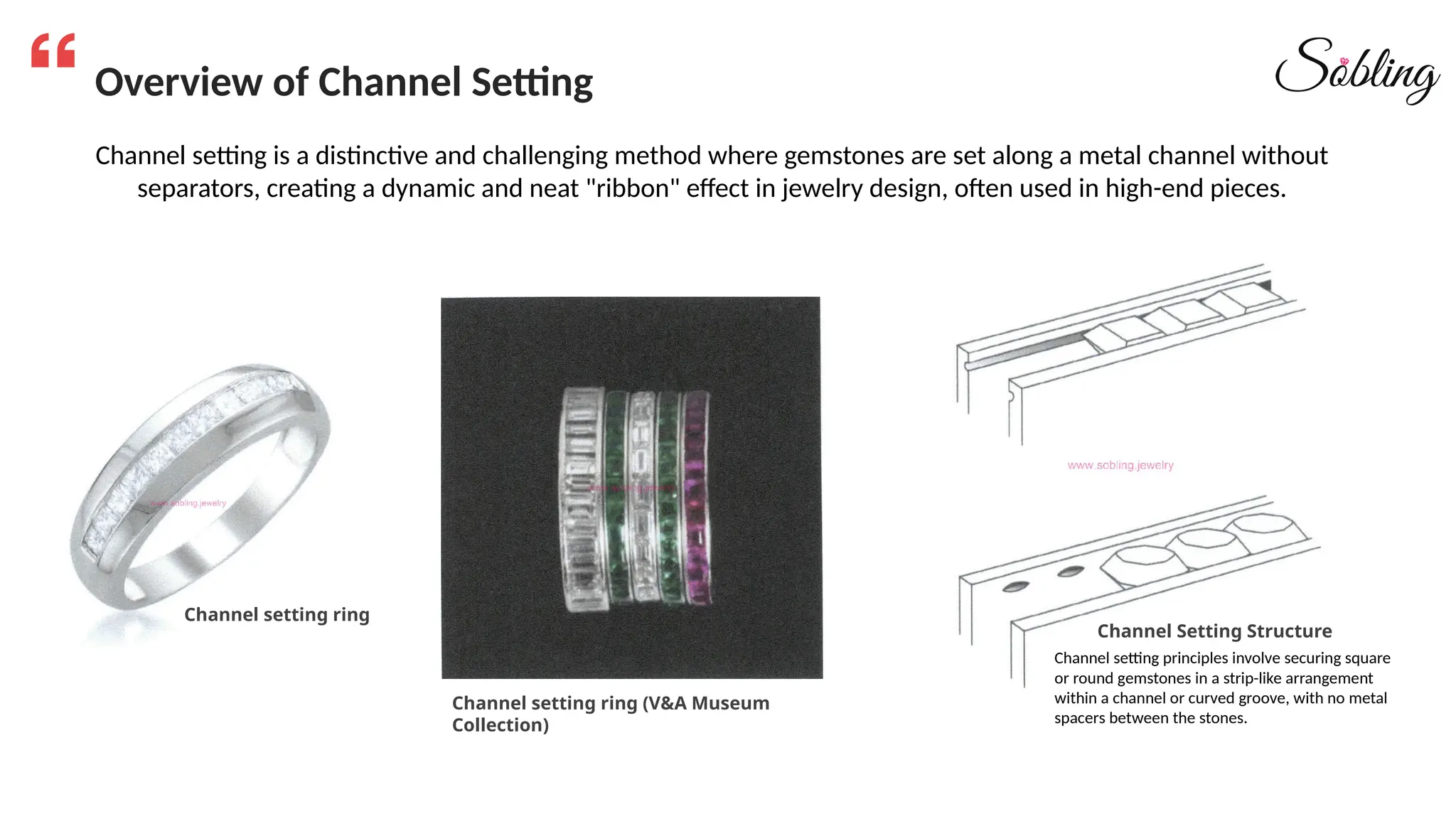 Overview of Channel Setting
Channel setting ring
Channel setting ring (V&A Museum
Collection)
Channel Setting Structure
Channel setting is a distinctive and challenging method where gemstones are set along a metal channel without
separators, creating a dynamic and neat "ribbon" effect in jewelry design, often used in high-end pieces.
Channel setting principles involve securing square
or round gemstones in a strip-like arrangement
within a channel or curved groove, with no metal
spacers between the stones.
 