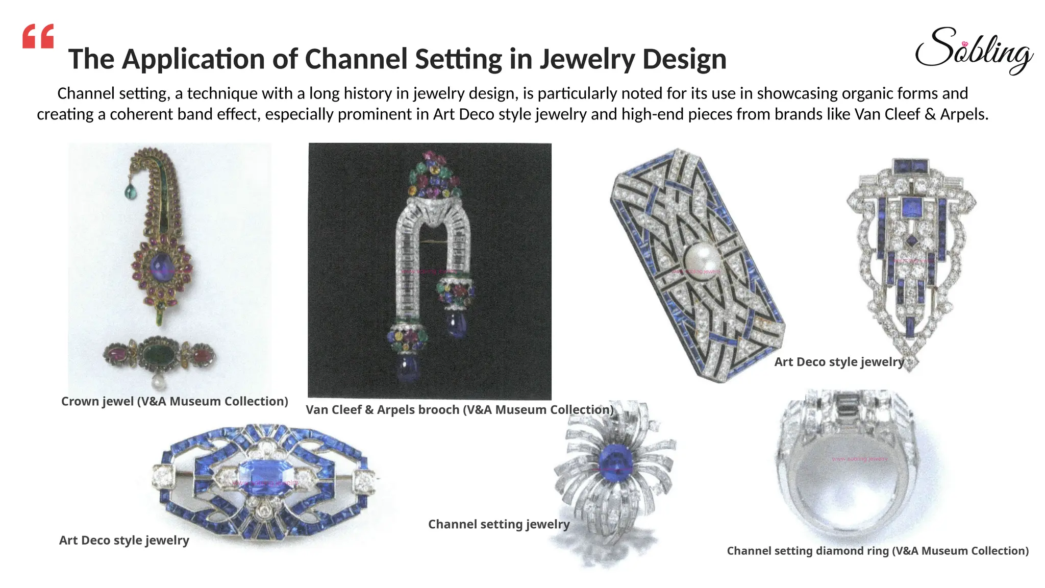 The Application of Channel Setting in Jewelry Design
Channel setting, a technique with a long history in jewelry design, is particularly noted for its use in showcasing organic forms and
creating a coherent band effect, especially prominent in Art Deco style jewelry and high-end pieces from brands like Van Cleef & Arpels.
Crown jewel (V&A Museum Collection)
Van Cleef & Arpels brooch (V&A Museum Collection)
Channel setting jewelry
Art Deco style jewelry
Art Deco style jewelry
Channel setting diamond ring (V&A Museum Collection)
 