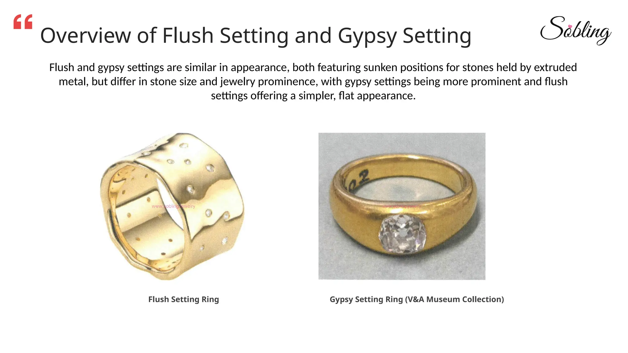 Overview of Flush Setting and Gypsy Setting
Flush and gypsy settings are similar in appearance, both featuring sunken positions for stones held by extruded
metal, but differ in stone size and jewelry prominence, with gypsy settings being more prominent and flush
settings offering a simpler, flat appearance.
Flush Setting Ring Gypsy Setting Ring (V&A Museum Collection)
 