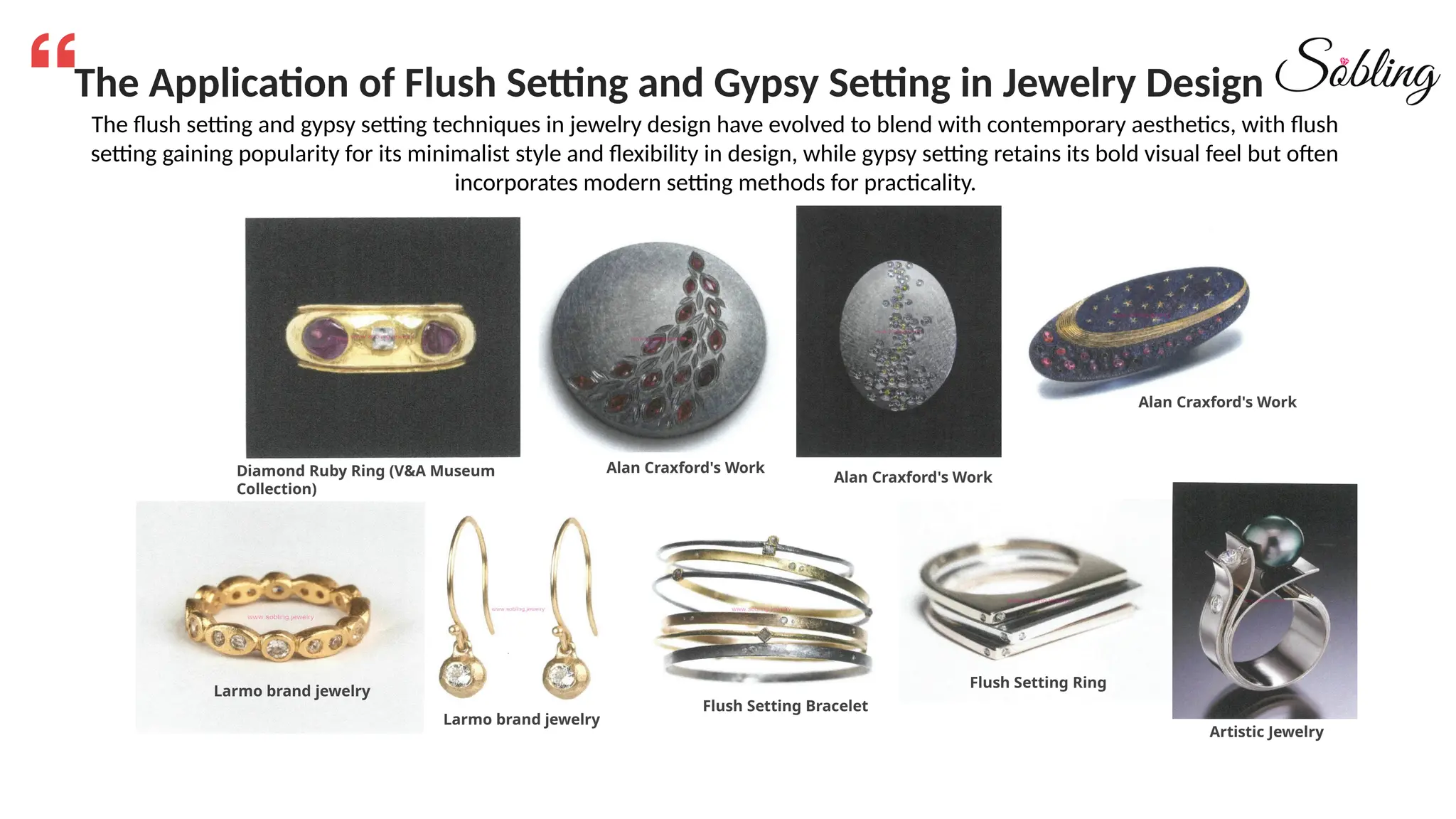 The Application of Flush Setting and Gypsy Setting in Jewelry Design
The flush setting and gypsy setting techniques in jewelry design have evolved to blend with contemporary aesthetics, with flush
setting gaining popularity for its minimalist style and flexibility in design, while gypsy setting retains its bold visual feel but often
incorporates modern setting methods for practicality.
Diamond Ruby Ring (V&A Museum
Collection)
Alan Craxford's Work
Alan Craxford's Work
Alan Craxford's Work
Larmo brand jewelry
Larmo brand jewelry
Flush Setting Bracelet
Flush Setting Ring
Artistic Jewelry
 