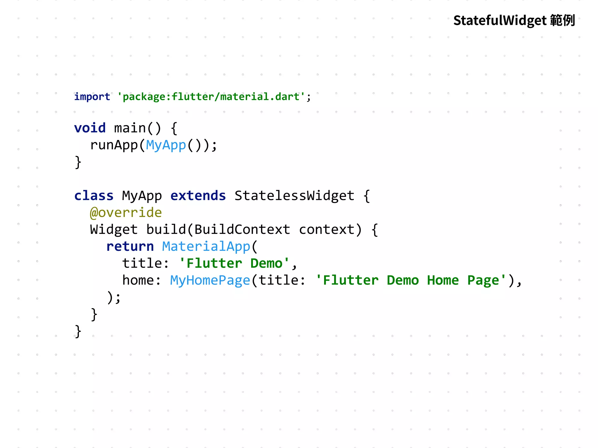 import 'package:flutter/material.dart';
void main() {
runApp(MyApp());
}
class MyApp extends StatelessWidget {
@override
Widget build(BuildContext context) {
return MaterialApp(
title: 'Flutter Demo',
home: MyHomePage(title: 'Flutter Demo Home Page'),
);
}
}
StatefulWidget 範例
 