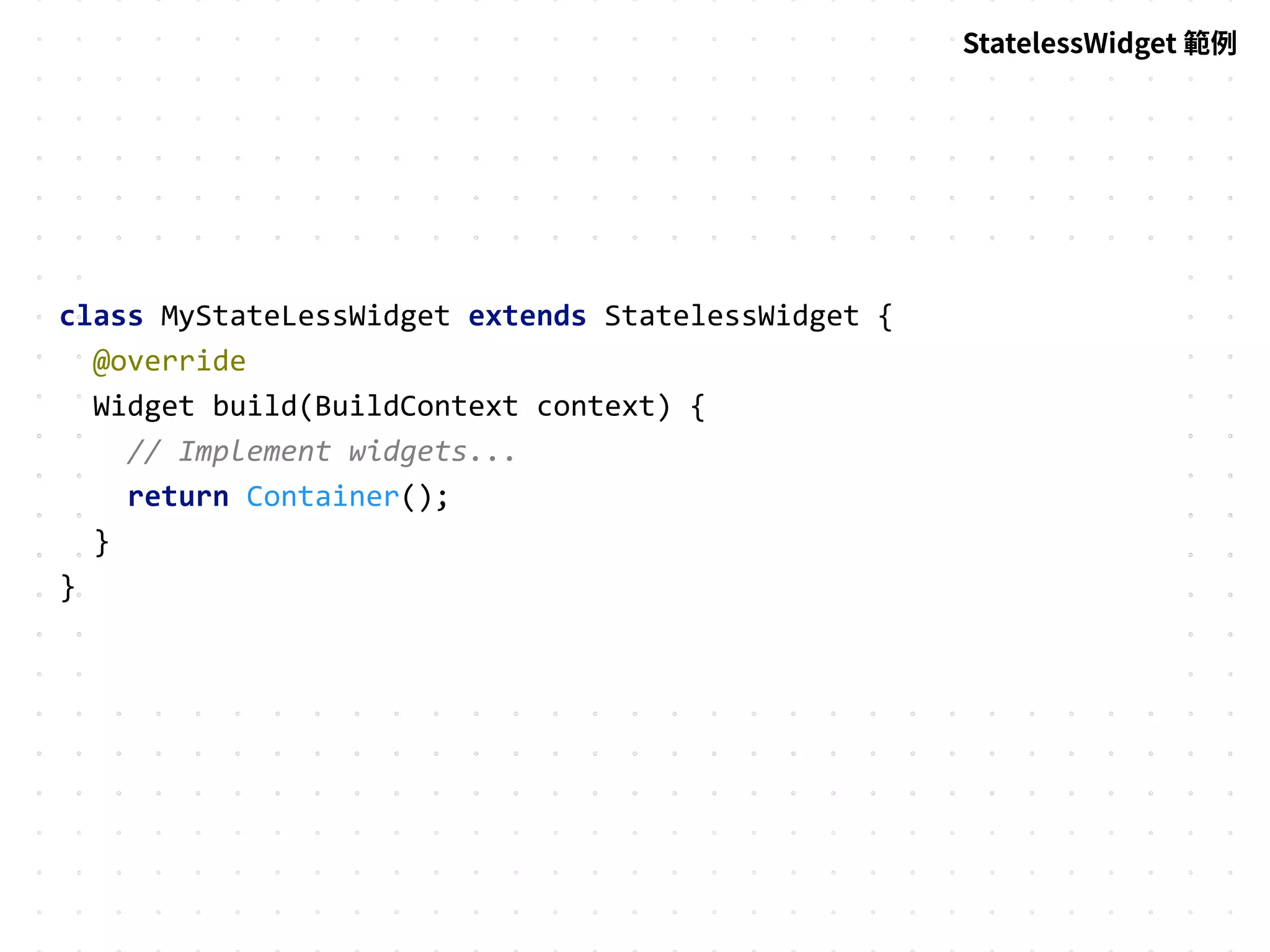 StatelessWidget 範例
class MyStateLessWidget extends StatelessWidget {
@override
Widget build(BuildContext context) {
// Implement widgets...
return Container();
}
}
 