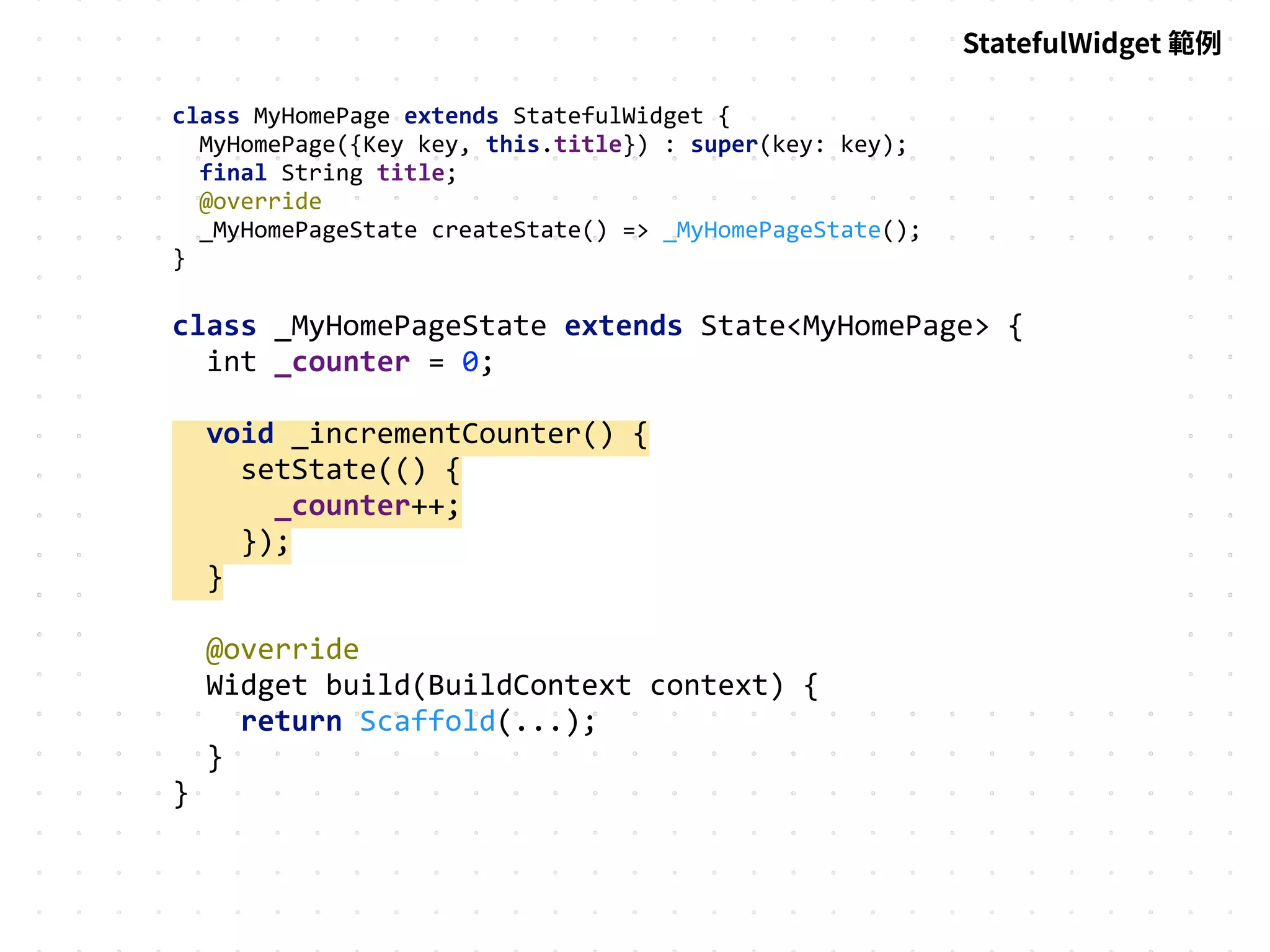 class MyHomePage extends StatefulWidget {
MyHomePage({Key key, this.title}) : super(key: key);
final String title;
@override
_MyHomePageState createState() => _MyHomePageState();
}
class _MyHomePageState extends State<MyHomePage> {
int _counter = 0;
void _incrementCounter() {
setState(() {
_counter++;
});
}
@override
Widget build(BuildContext context) {
return Scaffold(...);
}
}
StatefulWidget 範例
 