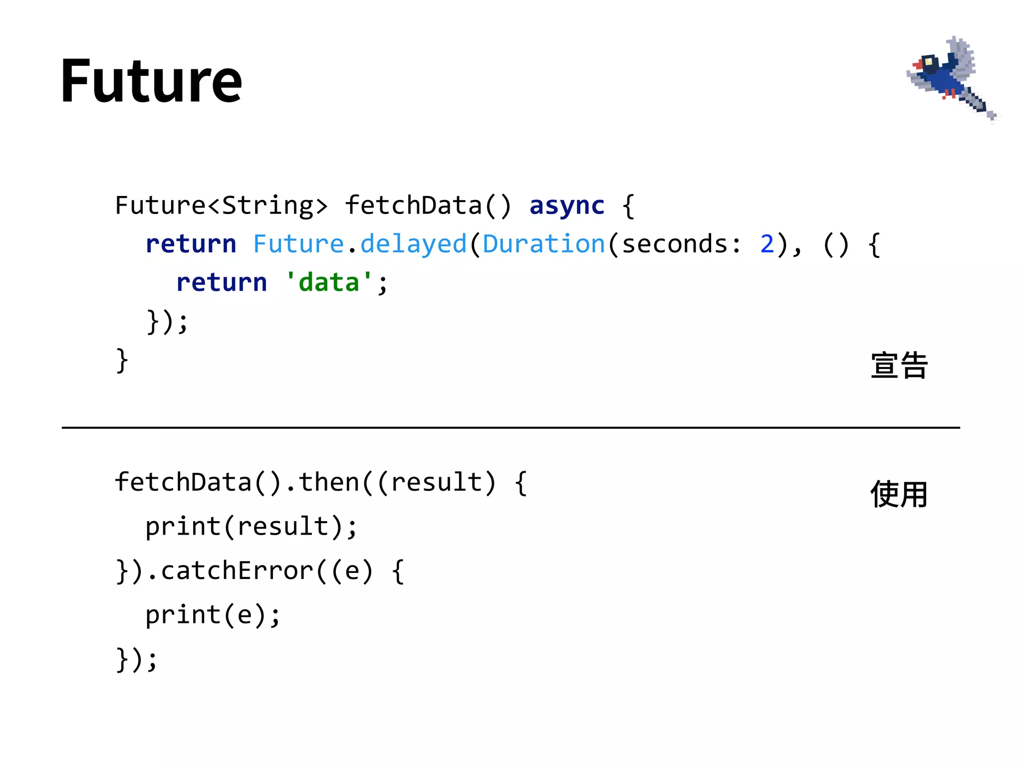 Future
fetchData().then((result) {
print(result);
}).catchError((e) {
print(e);
});
Future<String> fetchData() async {
return Future.delayed(Duration(seconds: 2), () {
return 'data';
});
} 宣告
使⽤
 