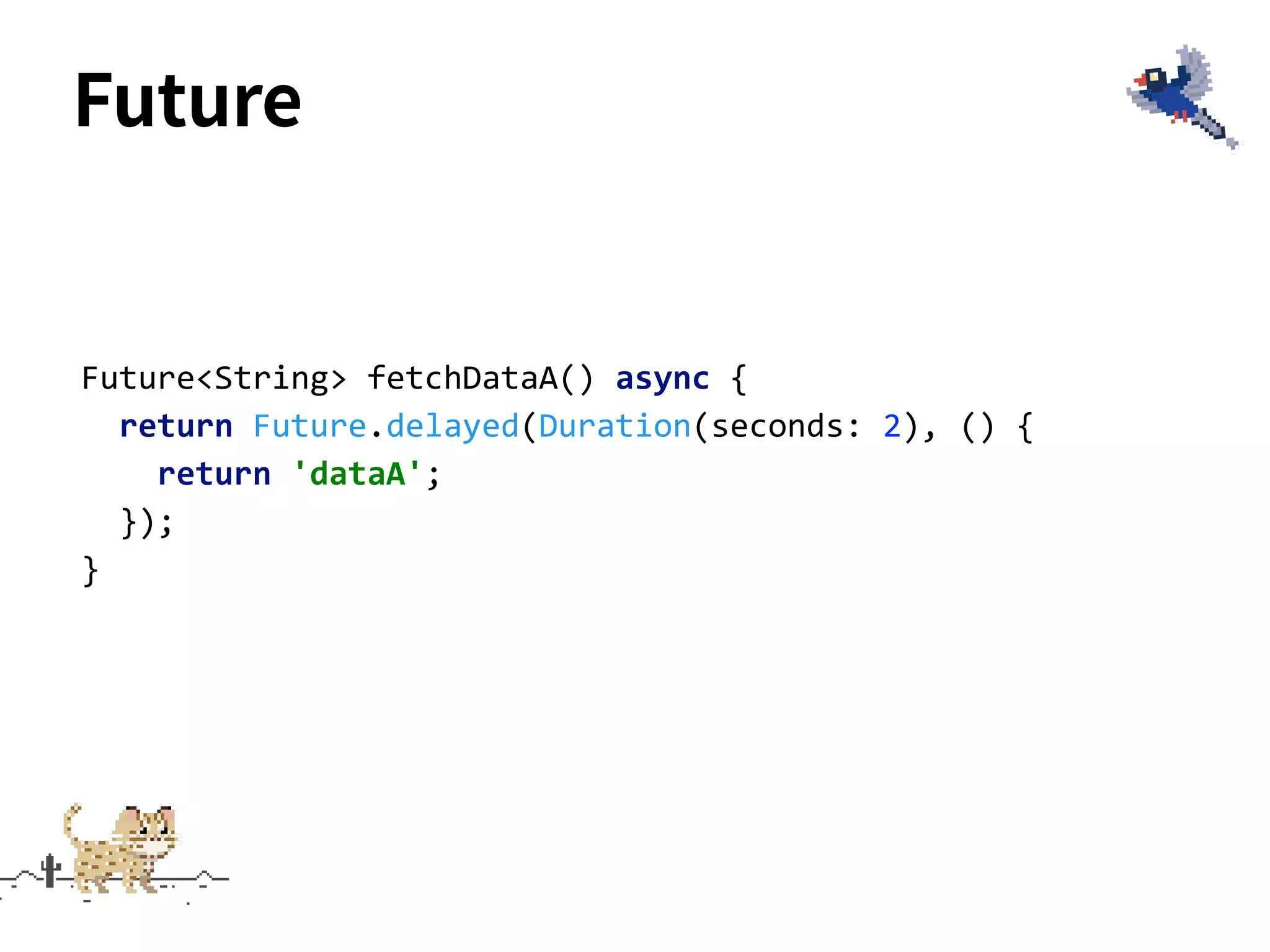Future
Future<String> fetchDataA() async {
return Future.delayed(Duration(seconds: 2), () {
return 'dataA';
});
}
 